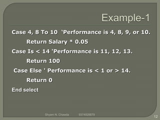 Case 4, 8 To 10 ‘Performance is 4, 8, 9, or 10.
Return Salary * 0.05
Case Is < 14 'Performance is 11, 12, 13.
Return 100
Case Else ' Performance is < 1 or > 14.
Return 0
End select
12
Shyam N. Chawda 9374928879
 