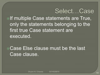 If multiple Case statements are True,
only the statements belonging to the
first true Case statement are
executed.
Case Else clause must be the last
Case clause.
14
Shyam N. Chawda 9374928879
 