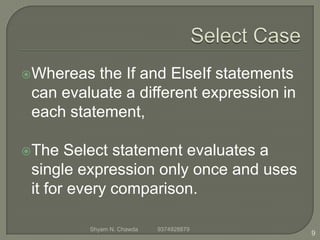 Whereas the If and ElseIf statements
can evaluate a different expression in
each statement,
The Select statement evaluates a
single expression only once and uses
it for every comparison.
9
Shyam N. Chawda 9374928879
 