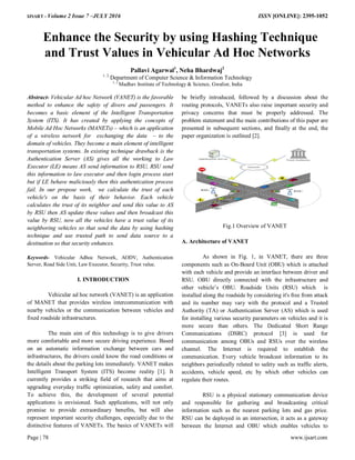 IJSART - Volume 2 Issue 7 –JULY 2016 ISSN [ONLINE]: 2395-1052
Page | 78 www.ijsart.com
Enhance the Security by using Hashing Technique
and Trust Values in Vehicular Ad Hoc Networks
Pallavi Agarwal1
, Neha Bhardwaj2
1, 2
Department of Computer Science & Information Technology
1, 2
Madhav Institute of Technology & Science, Gwalior, India
Abstract- Vehicular Ad hoc Network (VANET) is the favorable
method to enhance the safety of divers and passengers. It
becomes a basic element of the Intelligent Transportation
System (ITS). It has created by applying the concepts of
Mobile Ad Hoc Networks (MANETs) – which is an application
of a wireless network for exchanging the data – to the
domain of vehicles. They become a main element of intelligent
transportation systems. In existing technique drawback is the
Authentication Server (AS) gives all the working to Law
Executor (LE) means AS send information to RSU, RSU send
this information to law executor and then login process start
but if LE behave maliciously then this authentication process
fail. In our propose work, we calculate the trust of each
vehicle's on the basis of their behavior. Each vehicle
calculates the trust of its neighbor and send this value to AS
by RSU then AS update these values and then broadcast this
value by RSU, now all the vehicles have a trust value of its
neighboring vehicles so that send the data by using hashing
technique and use trusted path to send data source to a
destination so that security enhances.
Keywords- Vehicular Adhoc Network, AODV, Authentication
Server, Road Side Unit, Law Executor, Security, Trust value.
I. INTRODUCTION
Vehicular ad hoc network (VANET) is an application
of MANET that provides wireless intercommunication with
nearby vehicles or the communication between vehicles and
fixed roadside infrastructures.
The main aim of this technology is to give drivers
more comfortable and more secure driving experience. Based
on an automatic information exchange between cars and
infrastructures, the drivers could know the road conditions or
the details about the parking lots immediately. VANET makes
Intelligent Transport System (ITS) become reality [1]. It
currently provides a striking field of research that aims at
upgrading everyday traffic optimization, safety and comfort.
To achieve this, the development of several potential
applications is envisioned. Such applications, will not only
promise to provide extraordinary benefits, but will also
represent important security challenges, especially due to the
distinctive features of VANETs. The basics of VANETs will
be briefly introduced, followed by a discussion about the
routing protocols, VANETs also raise important security and
privacy concerns that must be properly addressed. The
problem statement and the main contributions of this paper are
presented in subsequent sections, and finally at the end, the
paper organization is outlined [2].
Fig.1 Overview of VANET
A. Architecture of VANET
As shown in Fig. 1, in VANET, there are three
components such as On-Board Unit (OBU) which is attached
with each vehicle and provide an interface between driver and
RSU. OBU directly connected with the infrastructure and
other vehicle’s OBU. Roadside Units (RSU) which is
installed along the roadside by considering it's free from attack
and its number may vary with the protocol and a Trusted
Authority (TA) or Authentication Server (AS) which is used
for installing various security parameters on vehicles and it is
more secure than others. The Dedicated Short Range
Communications (DSRC) protocol [3] is used for
communication among OBUs and RSUs over the wireless
channel. The Internet is required to establish the
communication. Every vehicle broadcast information to its
neighbors periodically related to safety such as traffic alerts,
accidents, vehicle speed, etc by which other vehicles can
regulate their routes.
RSU is a physical stationary communication device
and responsible for gathering and broadcasting critical
information such as the nearest parking lots and gas price.
RSU can be deployed in an intersection, it acts as a gateway
between the Internet and OBU which enables vehicles to
 