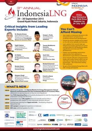 International Marketing
Partner:
IBC
ENERGY A Part of:
29 – 30 September 2015
Grand Hyatt Hotel Jakarta, Indonesia
Critical Insights from Leading
Experts Include:
Enjoy
Your Exclusive
Early Bird Price
Register by
24 July 2015
Enjoy
Your Exclusive
Early Bird Price
Register by
24 July 2015
Dr. Montty Giriana
Deputy Minister for Energy
Management, Natural Resources
and Environment, Coordinating
Ministry for Economic Affairs
Sampe L. Purba
Vice President of Gas
Commercialization,
SKKMIGAS
Gigih Prakoso
SVP for Strategy and
Corporate Development,
PT Pertamina
Tammy Meidharma
Sumarna
President Director,
PT Nusantara Regas
Ari Rahim
President Director,
PT. Khatulistiwa Mandala
Energi
Gusti Azis
Technical & Operation
Director,
Perta Arun Gas (PAG)
Nicolas Zanen
Vice President Asia,
Cheniere Energy
Khaled El Gammal
Head of LNG/Gas Economics &
Contracts, Operations &
NationalGasGridDepartment,
Egyptian Natural Gas
Holding Company
Rituparn Singh
Additional Vice President –
BD, Exploration & Production
and Gas Business,
Reliance Power Limited
Franck Le Baron
Vice President,
International Projects,
Elengy
Special guest speaker – the Deputy Minister for Energy Management, Natural
Resources and Environment from the Coordinating Ministry for Economic Affairs
will present an opening keynote on Day one morning plenary
Hear PLN’s Upcoming Plans and its priority development to meet the rising demand
of domestic’s energy and electricity
Presentations from LNG suppliers from US, Australia and East Africa –
bringing new LNG supplies to meet Indonesiaís domestic demand
Overseas peer learning from Egypt and India – Developing a Regional
Natural Gas Hub
JGC’s project management experience in Indonesia
80% new confirmed speakers for 2015
WHAT’S NEW
NEW
You Can’t
Afford Missing
Gain insights on Indonesia’s demand in LNG
and government’s perspectives to
accelerate infrastructure developments!
Foresee the oil price volatility and its impact
on the LNG sector globally and Indonesia
Learn updates from several major gas
infrastructure project operators on current
and future plans for LNG liquefaction plants,
regasification terminals and FSRU
developments
Explore new knowledge and business
opportunities from upstream to
downstream in gas industry in Indonesia
Get to network with peers and government
bodies with similar interest which can not
only help to inspire you, but also lead to
partnerships – all at Indonesia’s leading
LNG conference
Be part of the Indonesia Energy Week with
200+ energy participants!
NEW
NEW
NEW
NEW
NEW
Co-located
with:
Media Partners:Produced by:
www.lngindonesiasummit.com
Supporting Association:
Tabletop Sponsor:
Energy
 