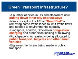 Green Transport infrastructure? A number of cities in US and elsewhere now  pulling down inner city expressways New concept in the US of  “Road Diet”   – removing some traffic lanes to limit traffic flows and speeds to environmental capacity Singapore, London, Stockholm  congestion charging   and other cities looking at following Roadspace is increasingly being allocated to  public transport, bicycles and other small vehicles Big investments are being made in public transport Green Transport infrastructure? 