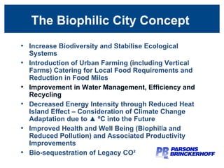 The Biophilic City Concept  Increase Biodiversity and Stabilise Ecological Systems Introduction of Urban Farming (including Vertical Farms) Catering for Local Food Requirements and Reduction in Food Miles Improvement in Water Management, Efficiency and Recycling Decreased Energy Intensity through Reduced Heat Island Effect – Consideration of Climate Change Adaptation due to ▲ ºC into the Future Improved Health and Well Being (Biophilia and Reduced Pollution) and Associated Productivity Improvements Bio-sequestration of Legacy CO² 