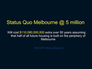 Status Quo Melbourne @ 5 million Will cost  $110,080,000,000  extra over 50 years assuming that half of all future housing is built on the periphery of Melbourne PB-CUSP Alliance Research 
