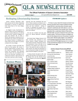 QLA NEWSLETTER
                                                        The Official Publication of Quezon Librarians Association
                                               Volume 2, Issue 1                   www.quezonlibrarians.blogspot.com                              April 2008


  Reshaping Librarianship Seminar                                                                               INFOLIB Updates
   Quezon Librarians Association (QLA)          resources. She also emphasized that over
held a seminar with the theme “Reshaping        15% of Filipino students are illiterate and it        Mr. Gerry O. Laroza, Head of the Computer and Audio Visual
Librarianship” on January 11, 2008 at the       was because some students have no reading         Services of the Rizal Library of Ateneo de Manila University
Audio Visual Room of St. Anne College,          habits and have insufficient reading re-          created INFOLIB, a stand alone library information system
Lucena City.                                    sources. To addressed the problem, the Li-        intended for small libraries with 5,000 collection or more de-
                                                brary Hub Project was established. A fruitful
   Dr. Rogelio B. Llave, Vice-President for                                                       pending upon the memory of the computers used. Through the
                                                open forum followed.
Academic Affairs of St. Anne College gave a                                                       generosity of Mrs. Lourdes David, Director of Rizal Library,
welcome remarks followed by an opening             The new set of officers took their oath        INFOLIB installer was given to libraries for free as part of their
remarks by Mrs. Teresita DJ. Magbag, out-       before Mr. Marcial Batiancila, PLAI-STRLC         outreach program. The province of Quezon is privileged to be
going QLA President. Ms. Ivy Rose Y.            Chair.                                            given this free software and be one of the pioneers in using the
Atienza, QLA Secretary introduced the 107
                                                                                                  library system. INFOLIB update installer is now available and
participants from private and public librar-       Ms. Audrey Anday, College Librarian of UP
                                                Open University was introduced by Ms.             can be accessed through the QLA Officers. Visit our yahoo
ies in Quezon Province. It is followed by a
song number from Ms. Marie Teri Camota,         Noreen Rairata of MSEUF Candelaria. Ms.           group at QLA-PLAI-STRLC@yahoogroups.com or our website
a student of St. Anne College.                  Anday deeply discussed “Reshaping Libraries       at www.quezonlibrarians.blogspot.com for the infolib update
                                                and Librarianship: a look at the past, an as-     installation process. (jap)
   Ms. Jenalyn A. Pancho, QLA PRO intro-        sessment of the present and a peep to the
duced the first speaker, Ms. Venmar V.          future.” She started her talk by a simple moti-
Ruanto, DepED Division of Quezon Educa-         vation wherein she asked the participants to               Libraries in Quezon Province Using INFOLIB
tion Supervisor I (English-Secondary) and       form six (6) groups to design and describe the
                                                                                                             Library                          Librarian/Principal
Library Hub Coordinator. She discussed          types of libraries assigned in each group.
“Quezon Library Hub: Its importance and                                                           Calayan Educational Foundation, Inc.         Marites R. Lazona
role to the community.” According to her,         A closing remarks was given by Ms. Lally        Our Lady of Mt. Carmel Seminary              Arlene Villanueva
mostly some students n high school do not       Zapata, QLA Vice-Chair and Conference chair.
                                                                                                  Lucena City Library                          Clarissa Vergara
know how to read due to lack of reading         Ms. Marisel Viñer and Ms. Marietta Nayve
                                                were the Masters of the Ceremony. (Myrna P.       Quezon National Agricultural School          Katrina Avila
                                                Macapia)                                          Maryhill College                             Eulalia G. Zapata
                                                                                                  Q.E.C., Atimonan, Quezon                     Marissa P.Villarama
    Seminar Photos
                                                                                                  Atimonan Municipal Library                   Manuelita Veranga
                                                                                                  OLKA                                         Erlita M. Villamiel
                                                                                                  St. John Parochial School                    Bridgette D. Tubigan
                                                                                                  Integlobal College Foundation,Inc.           Juliana L. Escasa
                                                                                                  Lutucan National High School                 Fhraned B. Edad
                                                                                                  AINHS                                        Imelda B. Resposo
                                                                                                  SBCAI                                        Raymond M. Velasco
                                                                                                  Mauban Municipal Library                     Julie Ann Cada
                                                                                                  Polillo Municipal Library                    Maridel C. Fabricante
                                                                                                  Maligaya National High School                Ma. Lila Medea L.
                                                                                                  Labios
                                                                                                  Philippine Tong-Ho Institute                 Mark Magsadia
                                                                                                  M. S. Enverga Institute—San Antonio          Bernie M. Castillo
                                                                                                  Tayabas Western Academy                      Josefina Cedeno
                                                                                                  Sacred Heart College                         Aurora Navela
                                                                                                  Infanta National High School                 Veneracion Fernan-
                                                                                                  dez
                                                                                                  Baptist Voice Bible College                  Wench Labino
                                                                                                  Bristol Integrated School                    Carla Carandang
                                                                                                  St. Anne Colle                               Trinidad Imperial
                                                                                                  Quezon Provincial Library                    Ismaelinda S. Cabana
 