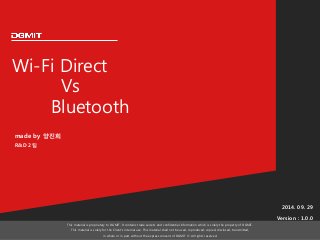 Wi-Fi Direct 
Vs 
Bluetooth 
2014. 09. 29 
Version : 1.0.0 
This material is proprietary to DGMIT. It contains trade secrets and confidential information which is solely the property of DGMIT. 
This material is solely for the Client’s internal use. This material shall not be used, reproduced, copied, disclosed, transmitted, 
in whole or in part, without the express consent of DGMIT © All rights reserved. 
made by 양진희 
R&D 2팀 
 
