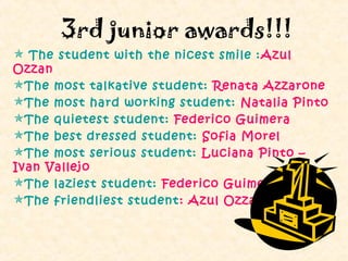 3rd junior awards!!!
 The student with the nicest smile : Azul
Ozzan
The most talkative student: Renata Azzarone
The most hard working student: Natalia Pinto
The quietest student: Federico Guimera
The best dressed student: Sofia Morel
The most serious student: Luciana Pinto –
Ivan Vallejo
The laziest student: Federico Guimera
The friendliest student : Azul Ozzan
 