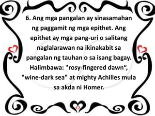 6. Ang mga pangalan ay sinasamahan
ng paggamit ng mga epithet. Ang
epithet ay mga pang-uri o salitang
naglalarawan na ikinakabit sa
pangalan ng tauhan o sa isang bagay.
Halimbawa: "rosy-fingered dawn“,
"wine-dark sea" at mighty Achilles mula
sa akda ni Homer.

 