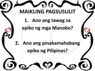MAIKLING PAGSUSULIT
1. Ano ang tawag sa
epiko ng mga Manobo?

2. Ano ang pinakamahabang
epiko ng Pilipinas?

 