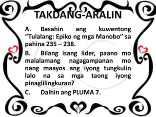 TAKDANG-ARALIN
A. Basahin
ang
kuwentong
“Tulalang: Epiko ng mga Manobo” sa
pahina 235 – 238.
B. Bilang isang lider, paano mo
malalamang nagagampanan mo
nang maayos ang iyong tungkulin
lalo na sa mga taong iyong
pinaglilingkuran?
C. Dalhin ang PLUMA 7.

 
