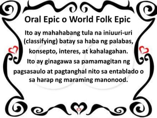 Oral Epic o World Folk Epic
Ito ay mahahabang tula na iniuuri-uri
(classifying) batay sa haba ng palabas,
konsepto, interes, at kahalagahan.
Ito ay ginagawa sa pamamagitan ng
pagsasaulo at pagtanghal nito sa entablado o
sa harap ng maraming manonood.

 