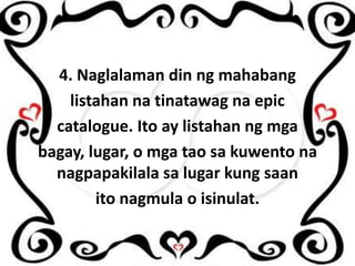 4. Naglalaman din ng mahabang
listahan na tinatawag na epic
catalogue. Ito ay listahan ng mga
bagay, lugar, o mga tao sa kuwento na
nagpapakilala sa lugar kung saan
ito nagmula o isinulat.

 