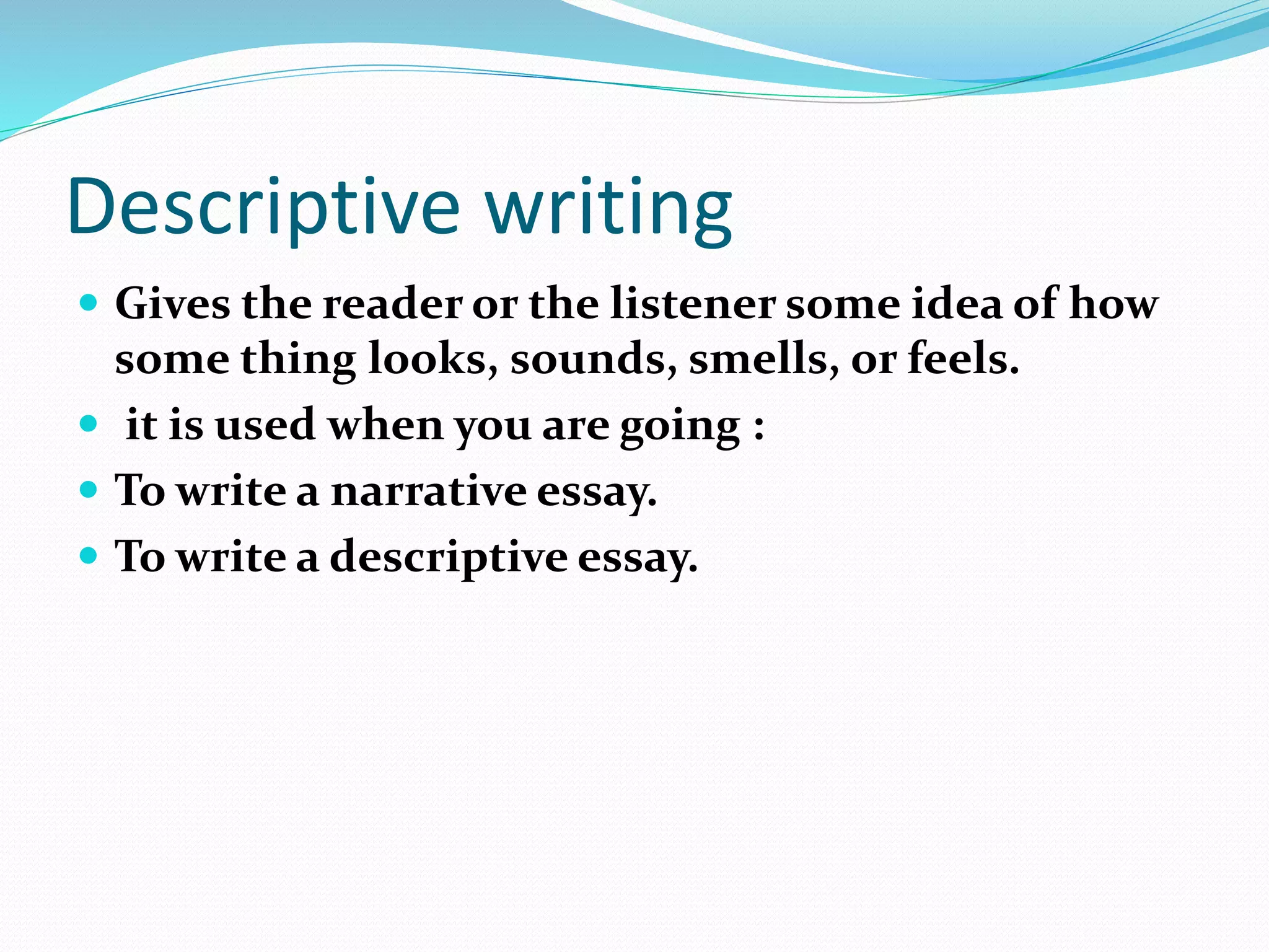 Descriptive writing
 Gives the reader or the listener some idea of how
some thing looks, sounds, smells, or feels.
 it is used when you are going :
 To write a narrative essay.
 To write a descriptive essay.
 