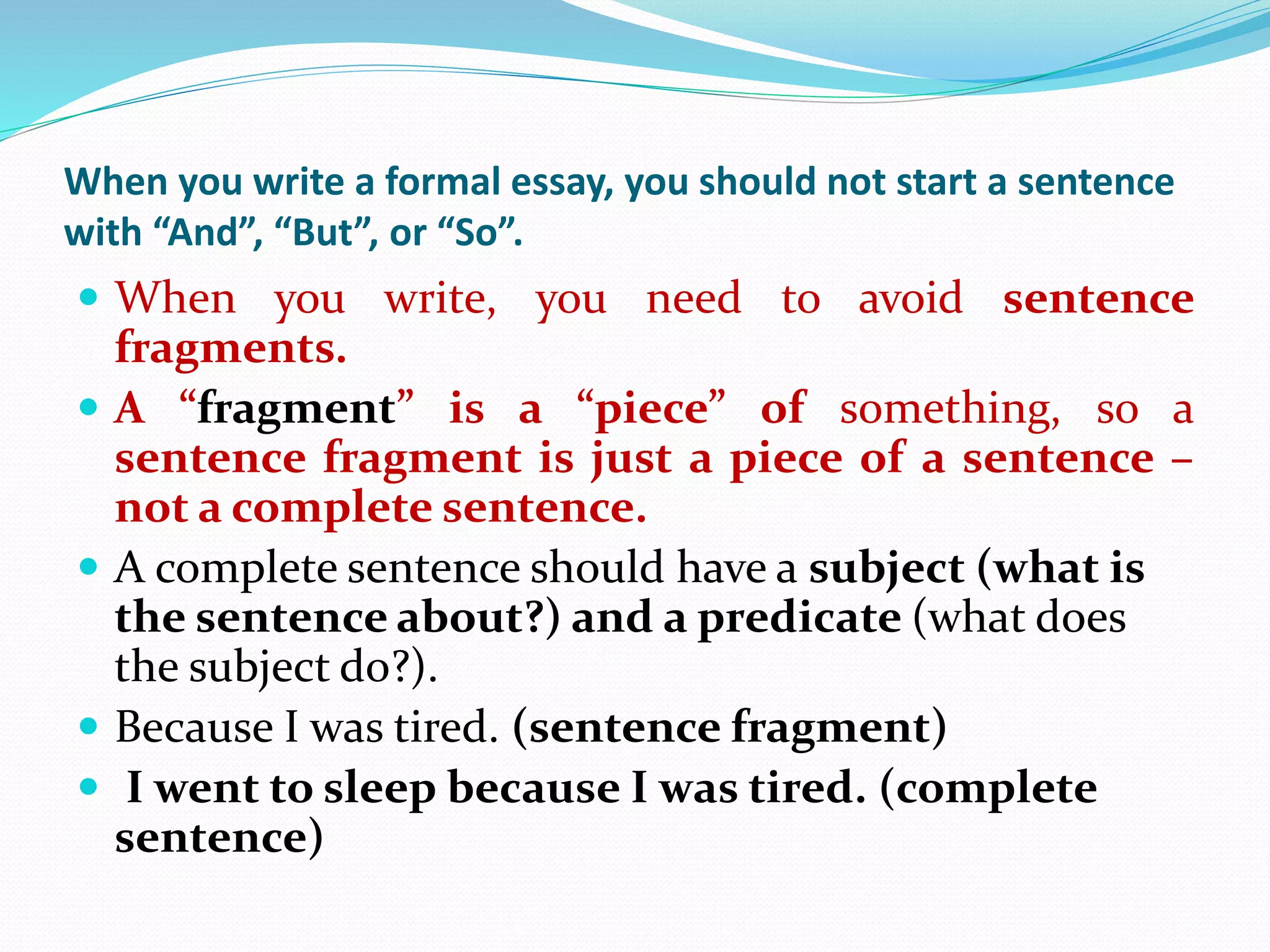 When you write a formal essay, you should not start a sentence
with “And”, “But”, or “So”.
 When you write, you need to avoid sentence
fragments.
 A “fragment” is a “piece” of something, so a
sentence fragment is just a piece of a sentence –
not a complete sentence.
 A complete sentence should have a subject (what is
the sentence about?) and a predicate (what does
the subject do?).
 Because I was tired. (sentence fragment)
 I went to sleep because I was tired. (complete
sentence)
 