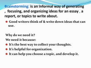 Brainstorming: is an informal way of generating
, focusing, and organizing ideas for an essay , a
report, or topics to write about.
Good writers think of & write down ideas that can
use.
Why do we need it?
We need it because:
It’s the best way to collect your thoughts.
It’s helpful for organization.
It can help you choose a topic, and develop it.
 