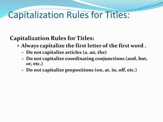 Capitalization Rules for Titles:
Capitalization Rules for Titles:
 Always capitalize the first letter of the first word .
 Do not capitalize articles (a, an, the)
 Do not capitalize coordinating conjunctions (and, but,
or, etc.)
 Do not capitalize prepositions (on, at, in, off, etc.)
 