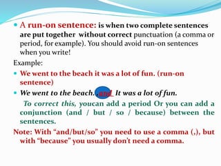 A run‐on sentence: is when two complete sentences
are put together without correct punctuation (a comma or
period, for example). You should avoid run‐on sentences
when you write!
Example:
 We went to the beach it was a lot of fun. (run‐on
sentence)
 We went to the beach. ,and It was a lot of fun.
To correct this, youcan add a period Or you can add a
conjunction (and / but / so / because) between the
sentences.
Note: With “and/but/so” you need to use a comma (,), but
with “because” you usually don’t need a comma.
 
