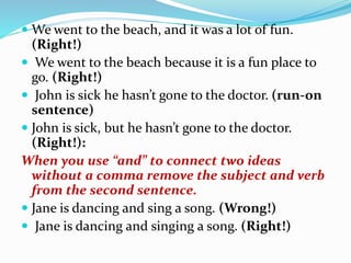  We went to the beach, and it was a lot of fun.
(Right!)
 We went to the beach because it is a fun place to
go. (Right!)
 John is sick he hasn’t gone to the doctor. (run‐on
sentence)
 John is sick, but he hasn’t gone to the doctor.
(Right!):
When you use “and” to connect two ideas
without a comma remove the subject and verb
from the second sentence.
 Jane is dancing and sing a song. (Wrong!)
 Jane is dancing and singing a song. (Right!)
 