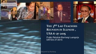 THE 3RD LAO TEACHERS 
REUNION IN ILLINOIS , 
USA 6-27-2015 
Public Relation:Banlang Luangvija 
DATE:6-27-2015 
Designed by Banlang 
 