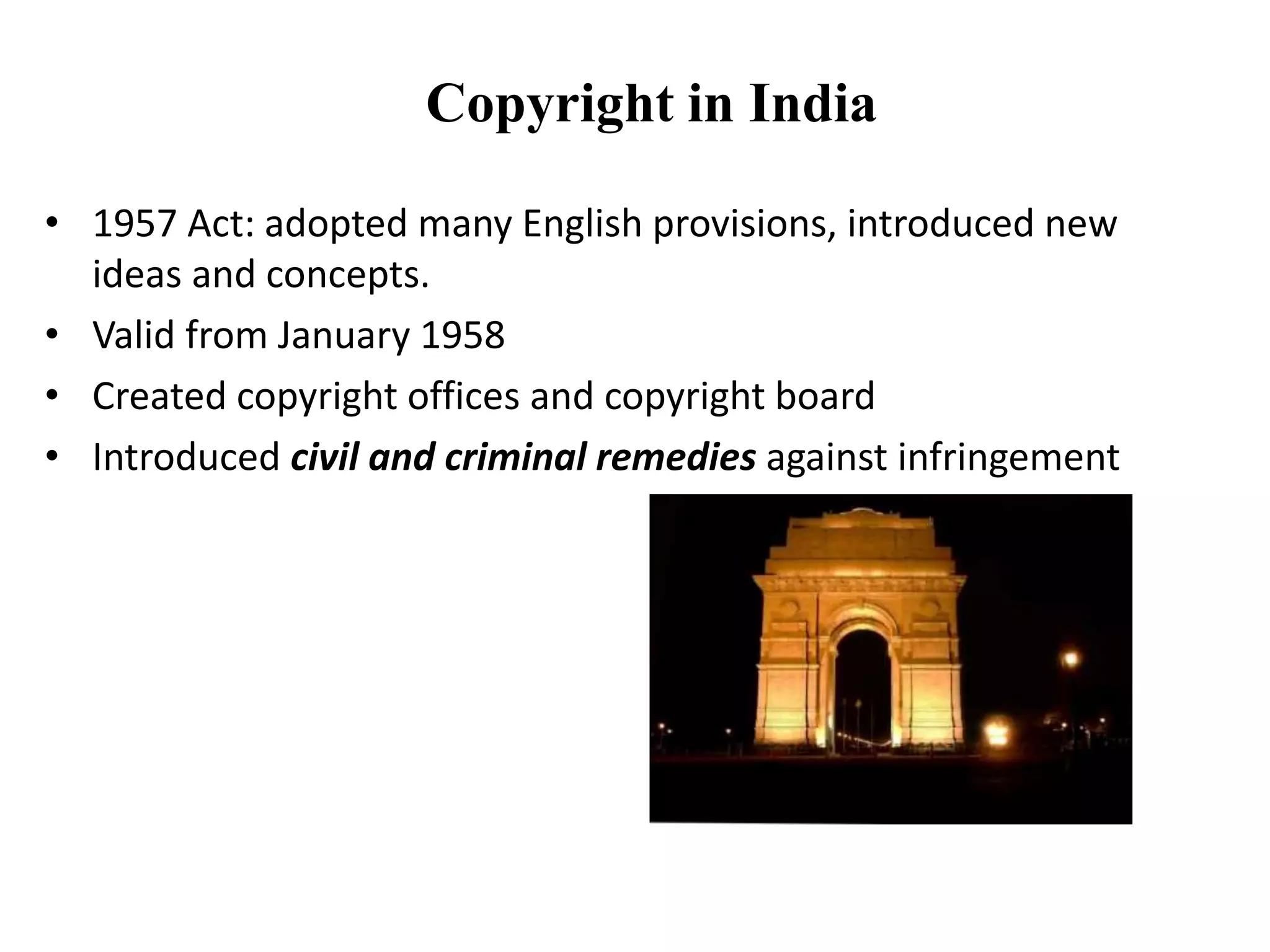 Copyright in India
• 1957 Act: adopted many English provisions, introduced new
ideas and concepts.
• Valid from January 1958
• Created copyright offices and copyright board
• Introduced civil and criminal remedies against infringement
 