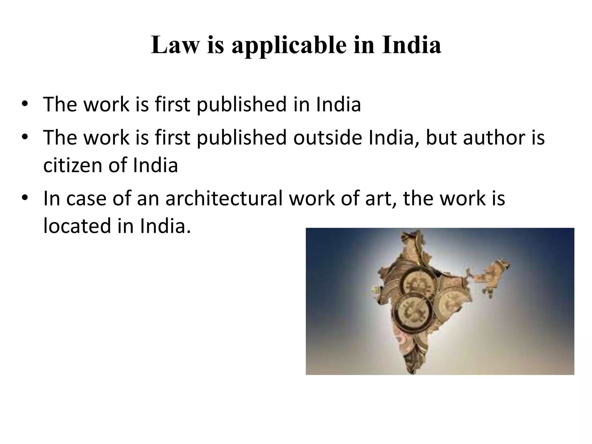 Law is applicable in India
• The work is first published in India
• The work is first published outside India, but author is
citizen of India
• In case of an architectural work of art, the work is
located in India.
 
