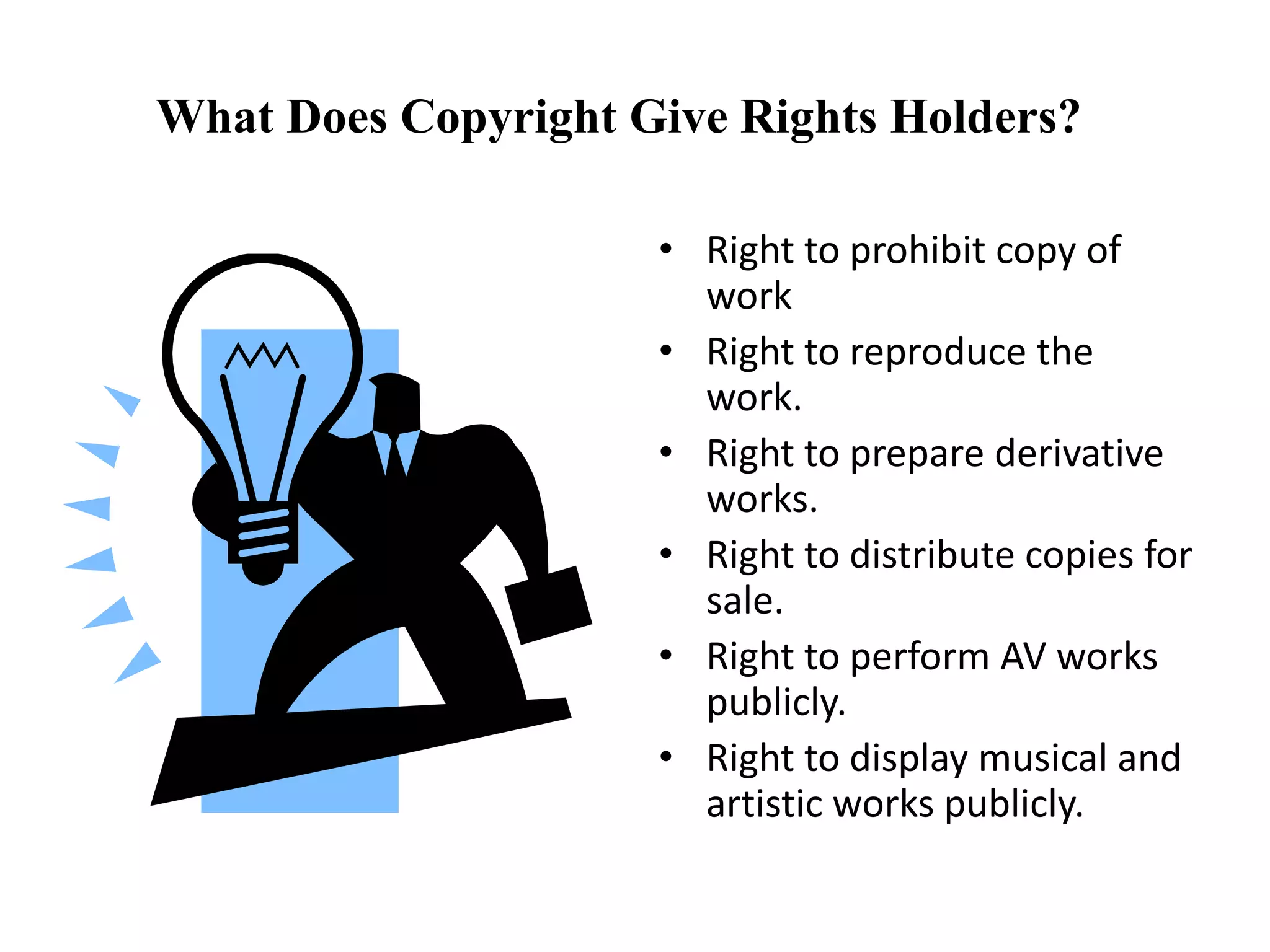 What Does Copyright Give Rights Holders?
• Right to prohibit copy of
work
• Right to reproduce the
work.
• Right to prepare derivative
works.
• Right to distribute copies for
sale.
• Right to perform AV works
publicly.
• Right to display musical and
artistic works publicly.
 