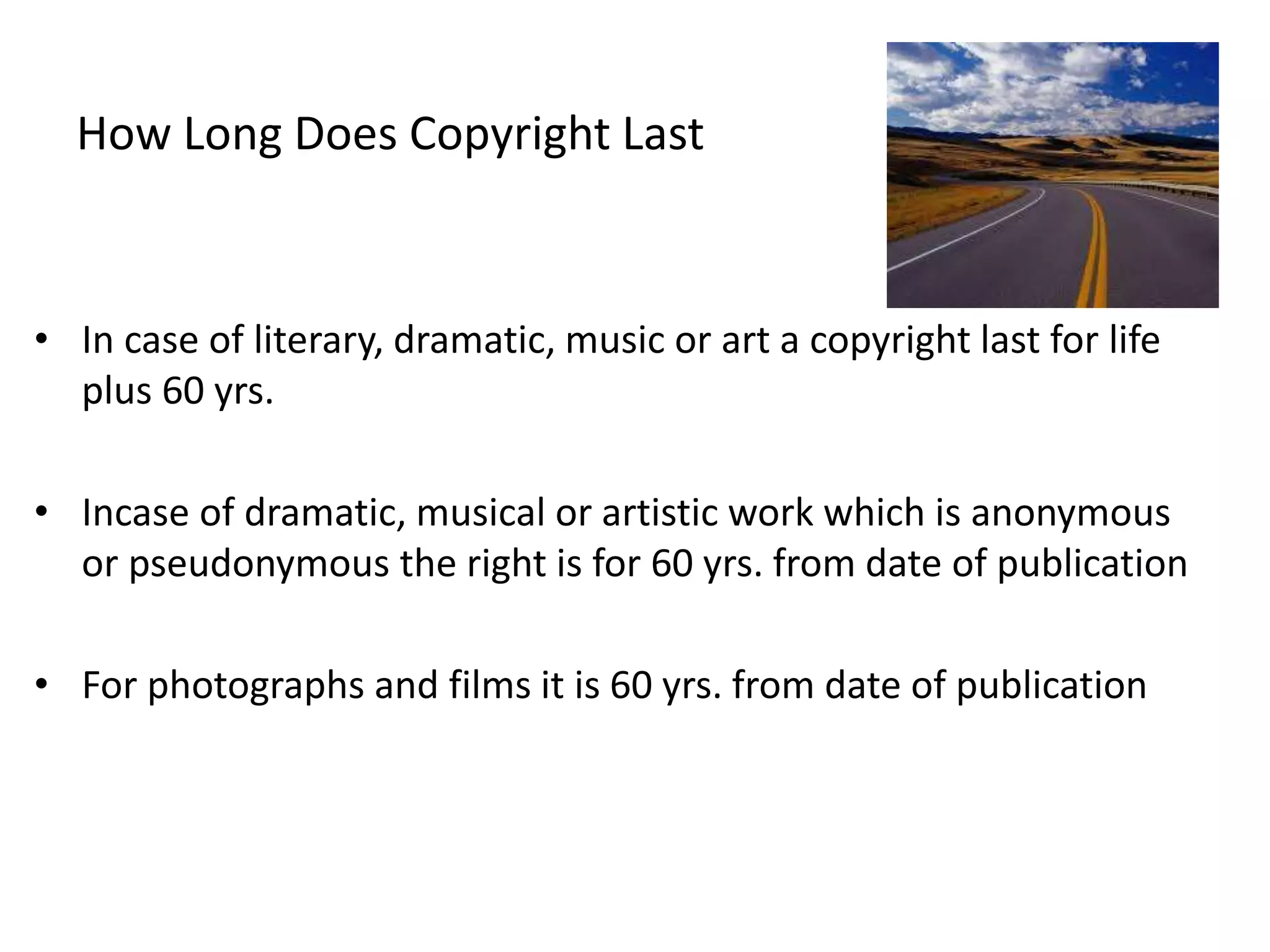 How Long Does Copyright Last
• In case of literary, dramatic, music or art a copyright last for life
plus 60 yrs.
• Incase of dramatic, musical or artistic work which is anonymous
or pseudonymous the right is for 60 yrs. from date of publication
• For photographs and films it is 60 yrs. from date of publication
 