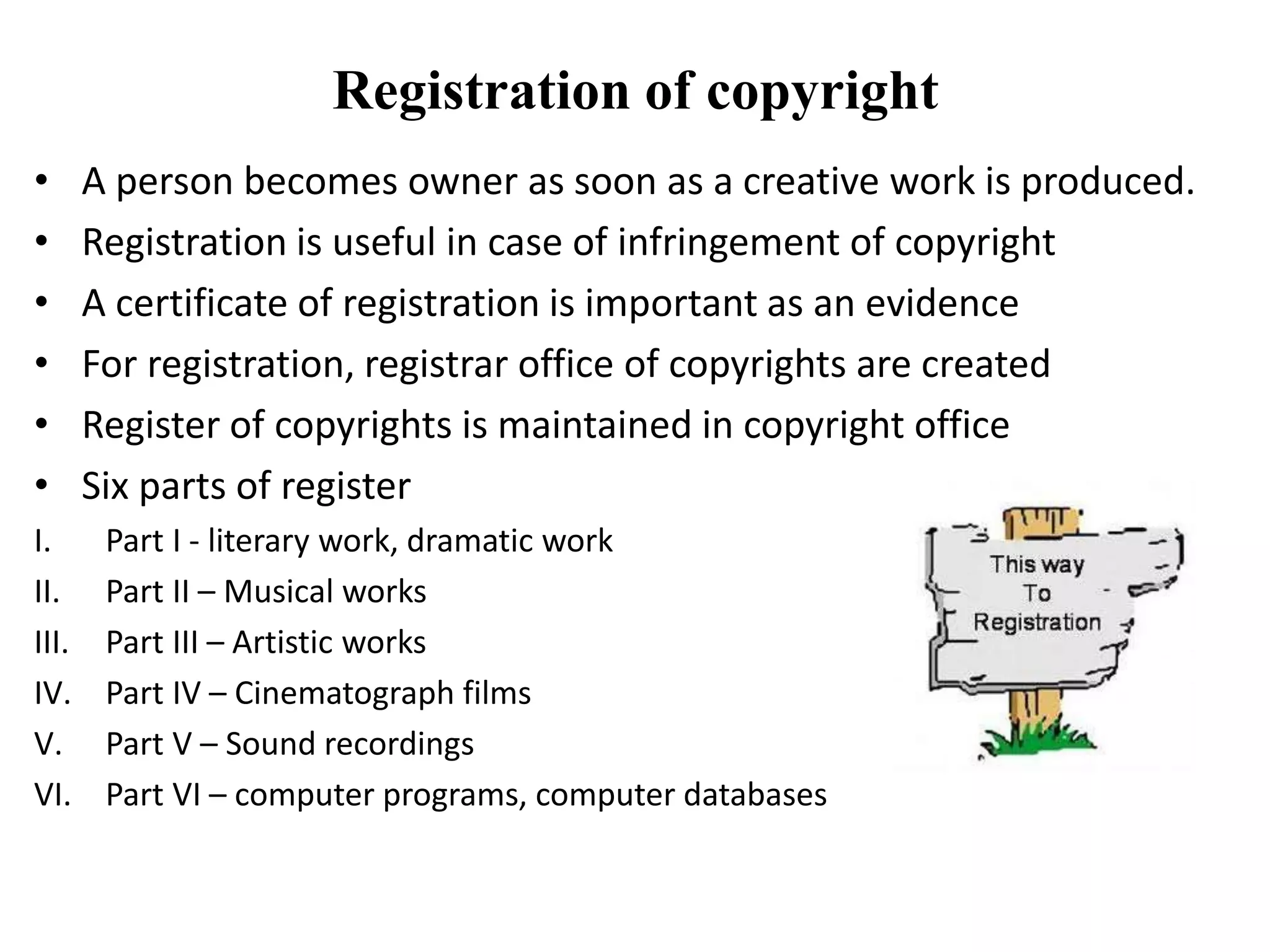 Registration of copyright
• A person becomes owner as soon as a creative work is produced.
• Registration is useful in case of infringement of copyright
• A certificate of registration is important as an evidence
• For registration, registrar office of copyrights are created
• Register of copyrights is maintained in copyright office
• Six parts of register
I. Part I - literary work, dramatic work
II. Part II – Musical works
III. Part III – Artistic works
IV. Part IV – Cinematograph films
V. Part V – Sound recordings
VI. Part VI – computer programs, computer databases
 