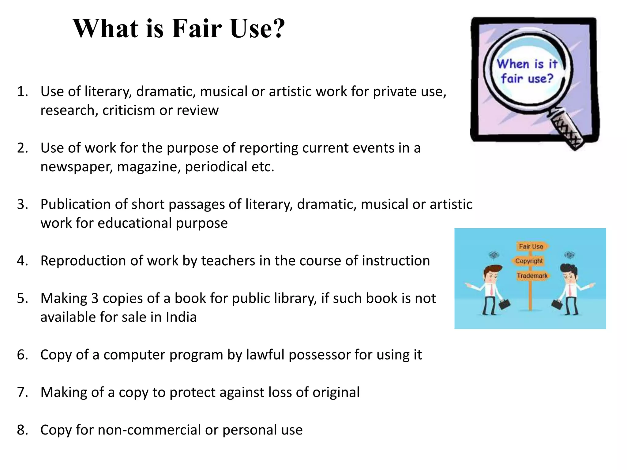 What is Fair Use?
1. Use of literary, dramatic, musical or artistic work for private use,
research, criticism or review
2. Use of work for the purpose of reporting current events in a
newspaper, magazine, periodical etc.
3. Publication of short passages of literary, dramatic, musical or artistic
work for educational purpose
4. Reproduction of work by teachers in the course of instruction
5. Making 3 copies of a book for public library, if such book is not
available for sale in India
6. Copy of a computer program by lawful possessor for using it
7. Making of a copy to protect against loss of original
8. Copy for non-commercial or personal use
 