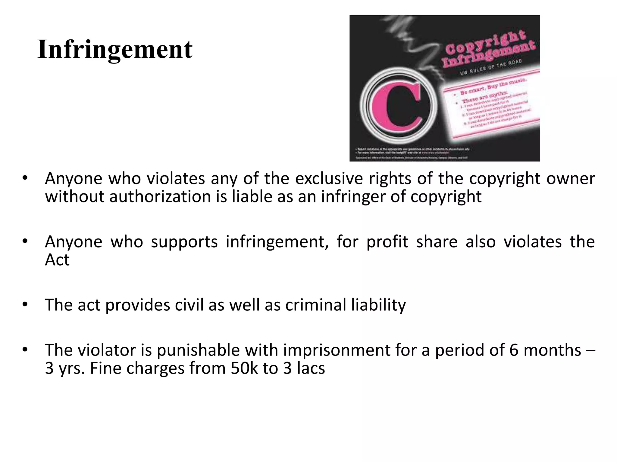 Infringement
• Anyone who violates any of the exclusive rights of the copyright owner
without authorization is liable as an infringer of copyright
• Anyone who supports infringement, for profit share also violates the
Act
• The act provides civil as well as criminal liability
• The violator is punishable with imprisonment for a period of 6 months –
3 yrs. Fine charges from 50k to 3 lacs
 