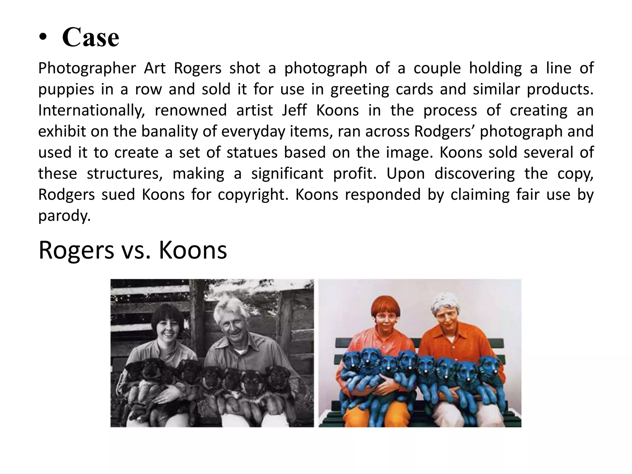 • Case
Photographer Art Rogers shot a photograph of a couple holding a line of
puppies in a row and sold it for use in greeting cards and similar products.
Internationally, renowned artist Jeff Koons in the process of creating an
exhibit on the banality of everyday items, ran across Rodgers’ photograph and
used it to create a set of statues based on the image. Koons sold several of
these structures, making a significant profit. Upon discovering the copy,
Rodgers sued Koons for copyright. Koons responded by claiming fair use by
parody.
Rogers vs. Koons
 