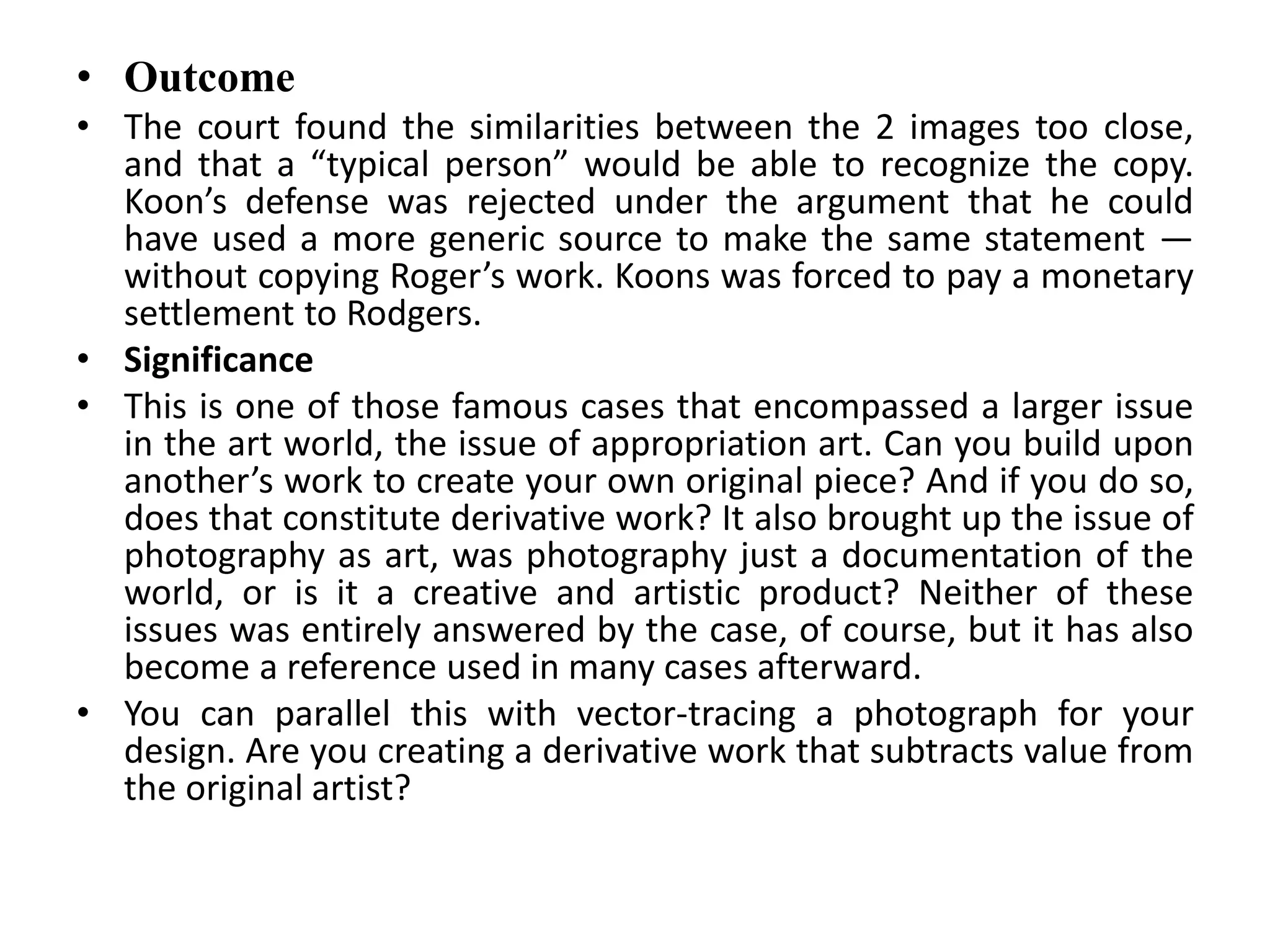 • Outcome
• The court found the similarities between the 2 images too close,
and that a “typical person” would be able to recognize the copy.
Koon’s defense was rejected under the argument that he could
have used a more generic source to make the same statement —
without copying Roger’s work. Koons was forced to pay a monetary
settlement to Rodgers.
• Significance
• This is one of those famous cases that encompassed a larger issue
in the art world, the issue of appropriation art. Can you build upon
another’s work to create your own original piece? And if you do so,
does that constitute derivative work? It also brought up the issue of
photography as art, was photography just a documentation of the
world, or is it a creative and artistic product? Neither of these
issues was entirely answered by the case, of course, but it has also
become a reference used in many cases afterward.
• You can parallel this with vector-tracing a photograph for your
design. Are you creating a derivative work that subtracts value from
the original artist?
 