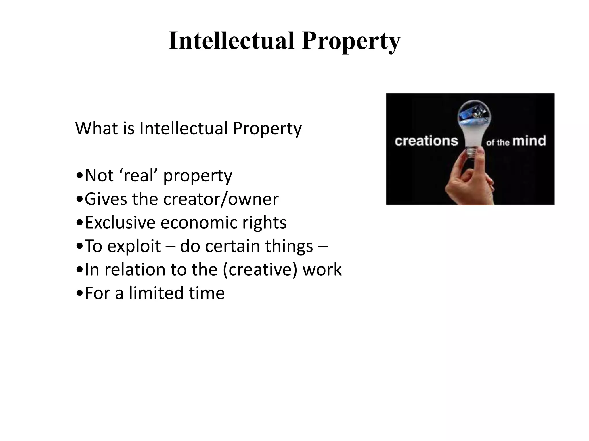 Intellectual Property
What is Intellectual Property
•Not ‘real’ property
•Gives the creator/owner
•Exclusive economic rights
•To exploit – do certain things –
•In relation to the (creative) work
•For a limited time
 