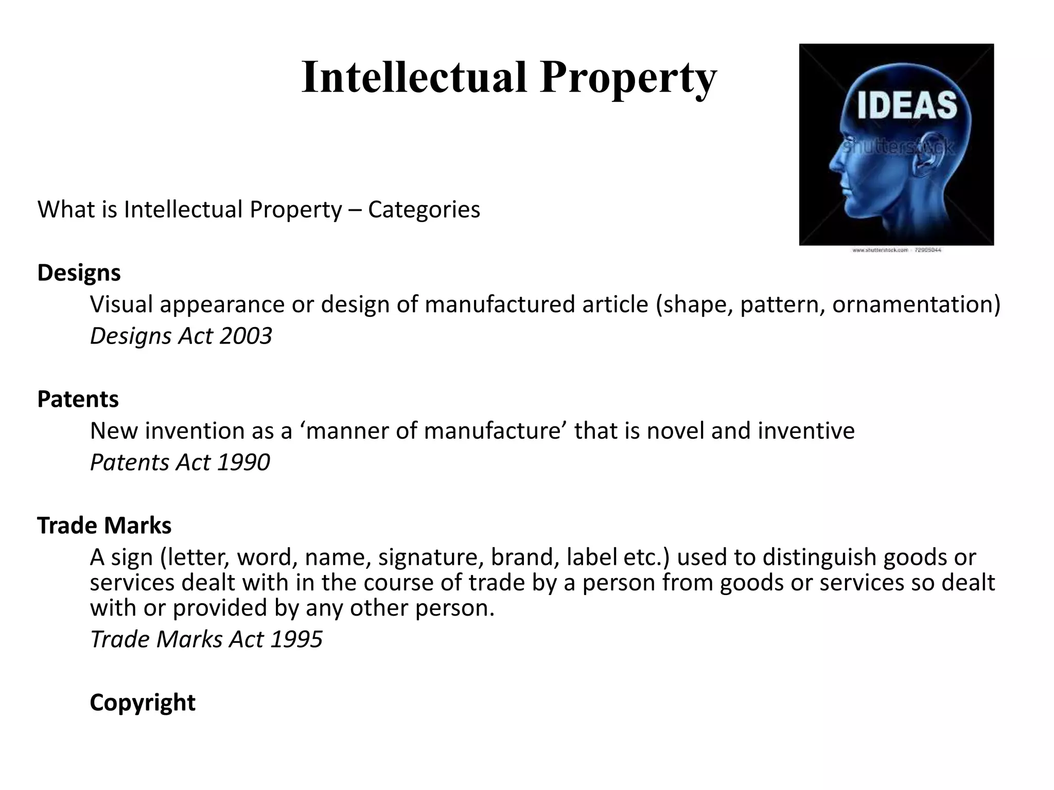 Intellectual Property
What is Intellectual Property – Categories
Designs
Visual appearance or design of manufactured article (shape, pattern, ornamentation)
Designs Act 2003
Patents
New invention as a ‘manner of manufacture’ that is novel and inventive
Patents Act 1990
Trade Marks
A sign (letter, word, name, signature, brand, label etc.) used to distinguish goods or
services dealt with in the course of trade by a person from goods or services so dealt
with or provided by any other person.
Trade Marks Act 1995
Copyright
 