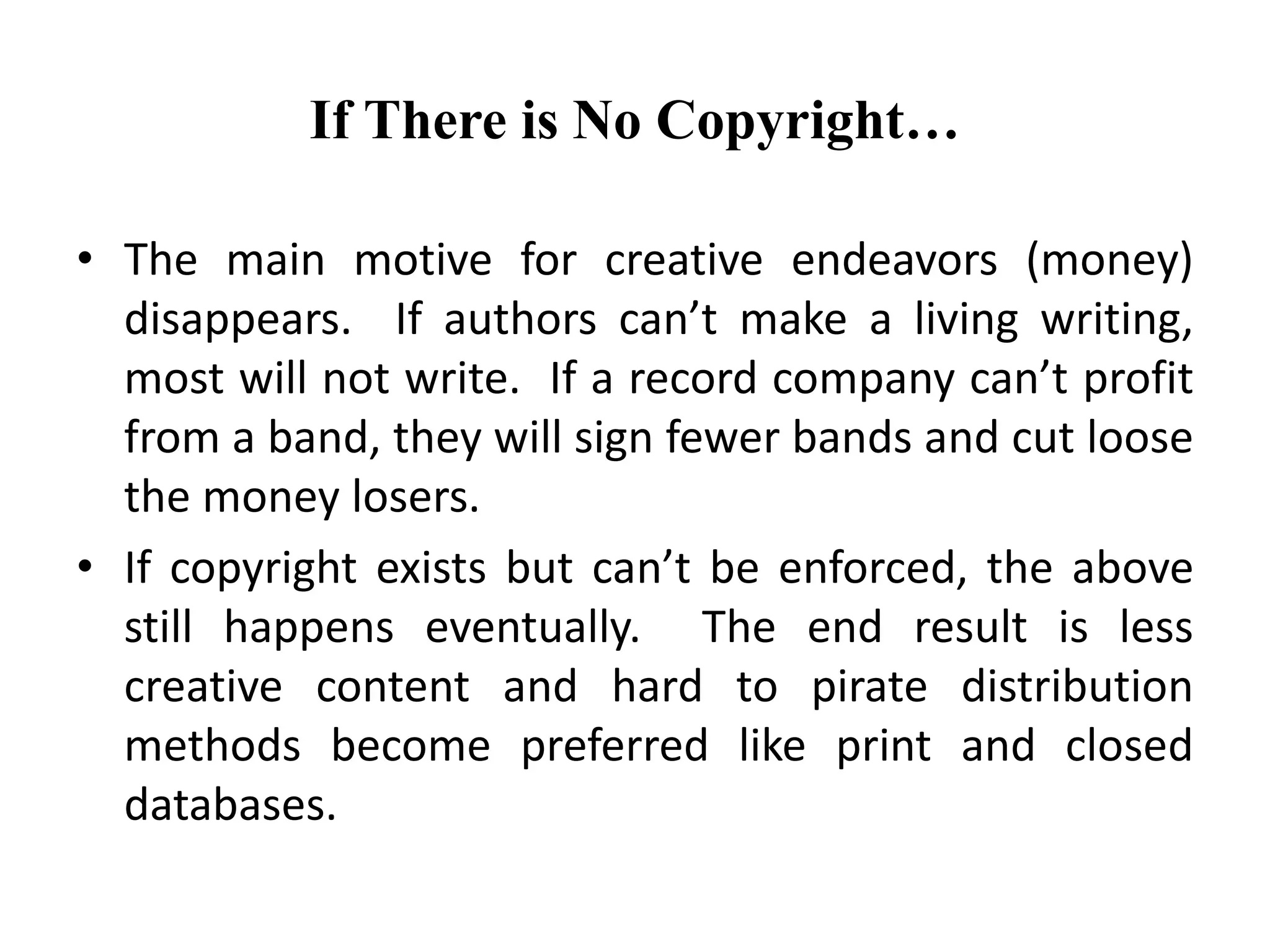 If There is No Copyright…
• The main motive for creative endeavors (money)
disappears. If authors can’t make a living writing,
most will not write. If a record company can’t profit
from a band, they will sign fewer bands and cut loose
the money losers.
• If copyright exists but can’t be enforced, the above
still happens eventually. The end result is less
creative content and hard to pirate distribution
methods become preferred like print and closed
databases.
 