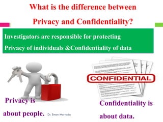 Privacy is
about people.
Confidentiality is
about data.
Investigators are responsible for protecting
Privacy of individuals &Confidentiality of data
Dr. Eman Mortada
Confidentiality vs. Privacy
What is the difference between
Privacy and Confidentiality?
 