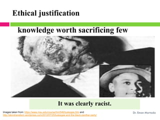 knowledge worth sacrificing few
Ethical justification
Images taken from: https://www.msu.edu/course/hm/546/tuskegee.htm and
http://alondranelson.wordpress.com/2012/07/25/tuskegee-and-the-black-panther-party/
Dr. Eman Mortada
It was clearly racist.
 