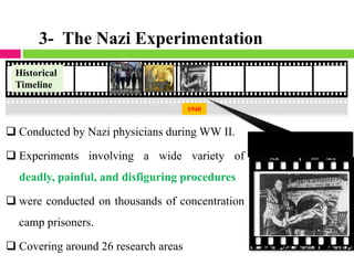 2011
1940
❑ Conducted by Nazi physicians during WW II.
❑ Experiments involving a wide variety of
deadly, painful, and disfiguring procedures
❑ were conducted on thousands of concentration
camp prisoners.
❑ Covering around 26 research areas
Historical
Timeline
3- The Nazi Experimentation
 