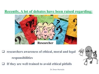 Recently, A lot of debates have been raised regarding:
Researcher
Dr. Eman Mortada
❑ researchers awareness of ethical, moral and legal
responsibilities
❑ If they are well trained to avoid ethical pitfalls
 