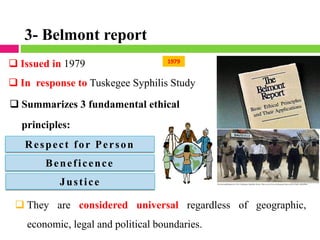 2011
1979
❑ Issued in 1979
❑ In response to Tuskegee Syphilis Study
❑ Summarizes 3 fundamental ethical
principles:
Respect for Person
Beneficence
Justice
❑ They are considered universal regardless of geographic,
economic, legal and political boundaries.
3- Belmont report
 