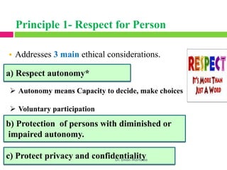 a) Respect autonomy*
➢ Autonomy means Capacity to decide, make choices
➢ Voluntary participation
b) Protection of persons with diminished or
impaired autonomy.
• Addresses 3 main ethical considerations.
c) Protect privacy and confidentiality
Dr. Eman Mortada
Principle 1- Respect for Person
 