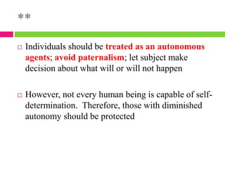 **
 Individuals should be treated as an autonomous
agents; avoid paternalism; let subject make
decision about what will or will not happen
 However, not every human being is capable of self-
determination. Therefore, those with diminished
autonomy should be protected
 