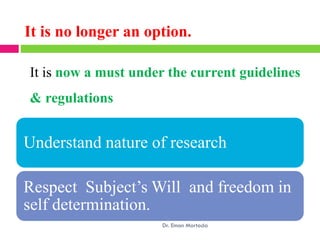 It is no longer an option.
It is now a must under the current guidelines
& regulations
Understand nature of research
Respect Subject’s Will and freedom in
self determination.
Dr. Eman Mortada
 