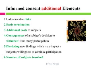 Informed consent additional Elements
1.Unforeseeable risks
2.Early termination
3.Additional costs to subjects
4.Consequences of a subject's decision to
withdraw from study participation
5.Disclosing new findings which may impact a
subject's willingness to continue participation
6.Number of subjects involved
Dr. Eman Mortada
 