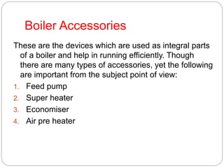Boiler Accessories
These are the devices which are used as integral parts
of a boiler and help in running efficiently. Though
there are many types of accessories, yet the following
are important from the subject point of view:
1. Feed pump
2. Super heater
3. Economiser
4. Air pre heater
 