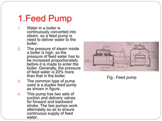 1.Feed Pump
1. Water in a boiler is
continuously converted into
steam, so a feed pump is
need to deliver water to the
boiler.
2. The pressure of steam inside
a boiler is high, so the
pressure of feed water has to
be increased proportionately
before it is made to enter the
boiler. Generally, the pressure
of feed water is 20% more
than that in the boiler.
3. The common type of pump
used is a duplex feed pump
as shown in figure.
4. This pump has two sets of
suction and delivery valves
for forward and backward
stroke. The two pumps work
alternately so as to ensure
continuous supply of feed
water.
Fig.: Feed pump
 