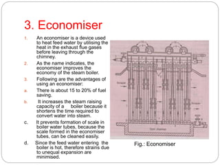 3. Economiser
1. An economiser is a device used
to heat feed water by utilising the
heat in the exhaust flue gases
before leaving through the
chimney.
2. As the name indicates, the
economiser improves the
economy of the steam boiler.
3. Following are the advantages of
using an economiser:
a. There is about 15 to 20% of fuel
saving.
b. It increases the steam raising
capacity of a boiler because it
shortens the time required to
convert water into steam.
c. It prevents formation of scale in
boiler water tubes, because the
scale formed in the economiser
tubes, can be cleaned easily.
d. Since the feed water entering the
boiler is hot, therefore strains due
to unequal expansion are
minimised.
Fig.: Economiser
 
