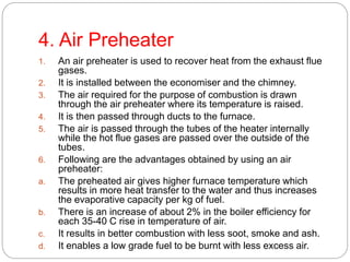 4. Air Preheater
1. An air preheater is used to recover heat from the exhaust flue
gases.
2. It is installed between the economiser and the chimney.
3. The air required for the purpose of combustion is drawn
through the air preheater where its temperature is raised.
4. It is then passed through ducts to the furnace.
5. The air is passed through the tubes of the heater internally
while the hot flue gases are passed over the outside of the
tubes.
6. Following are the advantages obtained by using an air
preheater:
a. The preheated air gives higher furnace temperature which
results in more heat transfer to the water and thus increases
the evaporative capacity per kg of fuel.
b. There is an increase of about 2% in the boiler efficiency for
each 35-40 C rise in temperature of air.
c. It results in better combustion with less soot, smoke and ash.
d. It enables a low grade fuel to be burnt with less excess air.
 