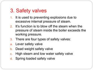 3. Safety valves
1. It is used to preventing explosions due to
excessive internal pressure of steam.
2. It’s function is to blow off the steam when the
pressure of steam inside the boiler exceeds the
working pressure.
3. There are four types of safety valves:
a. Lever safety valve
b. Dead weight safety valve
c. High steam and low water safety valve
d. Spring loaded safety valve
 