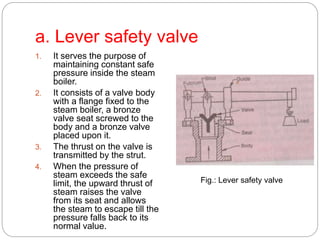 a. Lever safety valve
1. It serves the purpose of
maintaining constant safe
pressure inside the steam
boiler.
2. It consists of a valve body
with a flange fixed to the
steam boiler, a bronze
valve seat screwed to the
body and a bronze valve
placed upon it.
3. The thrust on the valve is
transmitted by the strut.
4. When the pressure of
steam exceeds the safe
limit, the upward thrust of
steam raises the valve
from its seat and allows
the steam to escape till the
pressure falls back to its
normal value.
Fig.: Lever safety valve
 
